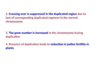 2. Crossing over is suppressed in the duplicated region due to
lack of corresponding duplicated segment in the normal
chromosome
3. The gene number is increased in the chromosome having
duplication
4. Presence of duplication leads to reduction in pollen fertility in
plants
 