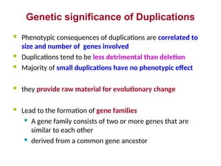 Genetic significance of Duplications
 Phenotypic consequences of duplications are correlated to
size and number of genes involved
 Duplications tend to be less detrimental than deletion
 Majority of small duplications have no phenotypic effect
 they provide raw material for evolutionary change
 Lead to the formation of gene families
 A gene family consists of two or more genes that are
similar to each other
 derived from a common gene ancestor
 