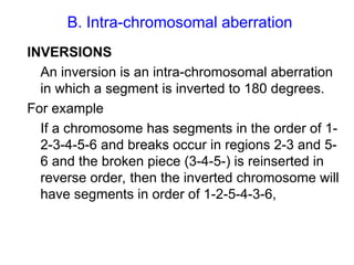 B. Intra-chromosomal aberration
INVERSIONS
An inversion is an intra-chromosomal aberration
in which a segment is inverted to 180 degrees.
For example
If a chromosome has segments in the order of 1-
2-3-4-5-6 and breaks occur in regions 2-3 and 5-
6 and the broken piece (3-4-5-) is reinserted in
reverse order, then the inverted chromosome will
have segments in order of 1-2-5-4-3-6,
 