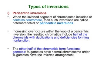 Types of inversions
i) Pericentric inversions
• When the inverted segment of chromosome includes or
contains centromere, then such inversions are called
heterobranchial or pericentric inversions.
• If crossing over occurs within the loop of a pericentric
inversion, the resulted chromatids include half of the
chromatids with duplications and deficiencies forming
nonfunction.
• The other half of the chromatids form functional
gametes: ¼ gametes have normal chromosome order,
¼ gametes have the inverted arrangement.
 