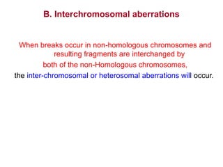 B. Interchromosomal aberrations
When breaks occur in non-homologous chromosomes and
resulting fragments are interchanged by
both of the non-Homologous chromosomes,
the inter-chromosomal or heterosomal aberrations will occur.
 