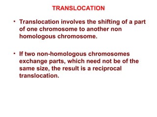 TRANSLOCATION
• Translocation involves the shifting of a part
of one chromosome to another non
homologous chromosome.
• If two non-homologous chromosomes
exchange parts, which need not be of the
same size, the result is a reciprocal
translocation.
 