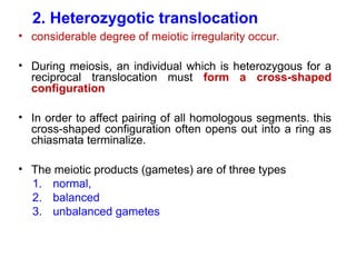 2. Heterozygotic translocation
• considerable degree of meiotic irregularity occur.
• During meiosis, an individual which is heterozygous for a
reciprocal translocation must form a cross-shaped
configuration
• In order to affect pairing of all homologous segments. this
cross-shaped configuration often opens out into a ring as
chiasmata terminalize.
• The meiotic products (gametes) are of three types
1. normal,
2. balanced
3. unbalanced gametes
 