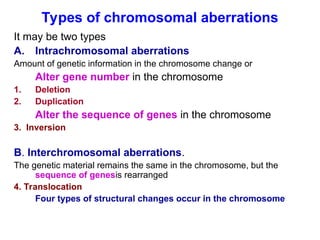 Types of chromosomal aberrations
It may be two types
A. Intrachromosomal aberrations
Amount of genetic information in the chromosome change or
Alter gene number in the chromosome
1. Deletion
2. Duplication
Alter the sequence of genes in the chromosome
3. Inversion
B. Interchromosomal aberrations.
The genetic material remains the same in the chromosome, but the
sequence of genesis rearranged
4. Translocation
Four types of structural changes occur in the chromosome
 