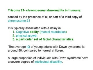 Trisomy 21- chromosome abnormality in humans.
caused by the presence of all or part of a third copy of
chromosome 21
It is typically associated with a delay in
1. Cognitive ability (mental retardation)
2. physical growth
3. a particular set of facial characteristics.
The average IQ of young adults with Down syndrome is
around 50, compared to normal children.
A large proportion of individuals with Down syndrome have
a severe degree of intellectual disability.
 