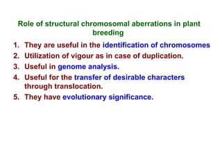 Role of structural chromosomal aberrations in plant
breeding
1. They are useful in the identification of chromosomes
2. Utilization of vigour as in case of duplication.
3. Useful in genome analysis.
4. Useful for the transfer of desirable characters
through translocation.
5. They have evolutionary significance.
 