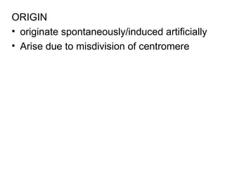 ORIGIN
• originate spontaneously/induced artificially
• Arise due to misdivision of centromere
 