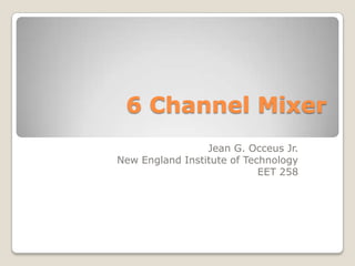 6 Channel Mixer
                 Jean G. Occeus Jr.
New England Institute of Technology
                            EET 258
 