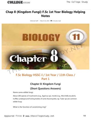 Chap 8 (Kingdom Fungi) F.Sc 1st Year Biology Helping
Notes
Editorial Staff • March 26, 2019  6 minutes read
F.Sc Biology HSSC-I / 1st Year / 11th Class /
Part 1
Chapter 8: Kingdom Fungi
(Short Questions Answers)
Name some edible fungi.
About 200 species of mushrooms (e.g., Agaricus sp), morels (e.g., Morchella esculent),
truffles (underground fruiting bodies of some Ascomycetes, eg: Tuber sp) are common
edible fungi.
What is the function of constricting ring?
thecollegestudy.net
1/8
The College Study
Appeared first @ www.thecollegestudy.net
https://w
w
w
.thecollegestudy.net/
 
