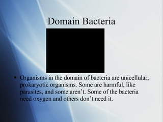 Domain Bacteria Organisms in the domain of bacteria are unicellular, prokaryotic organisms. Some are harmful, like parasites, and some aren’t. Some of the bacteria need oxygen and others don’t need it.  