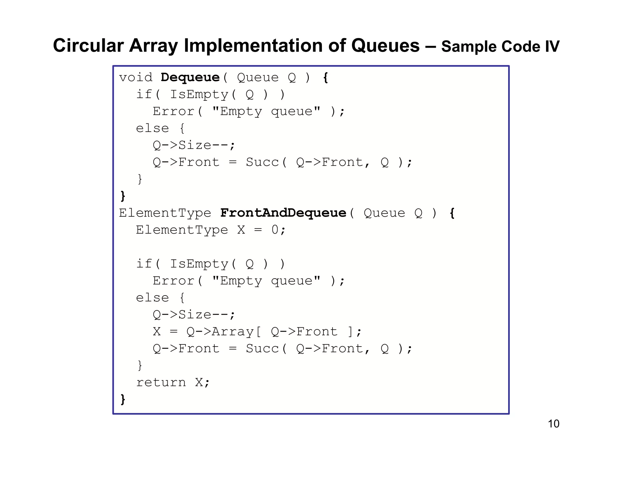10
Circular Array Implementation of Queues – Sample Code IV
void Dequeue( Queue Q ) {
if( IsEmpty( Q ) )
Error( "Empty queue" );
else {
Q->Size--;
Q->Front = Succ( Q->Front, Q );
}
}
ElementType FrontAndDequeue( Queue Q ) {
ElementType X = 0;
if( IsEmpty( Q ) )
Error( "Empty queue" );
else {
Q->Size--;
X = Q->Array[ Q->Front ];
Q->Front = Succ( Q->Front, Q );
}
return X;
}
 