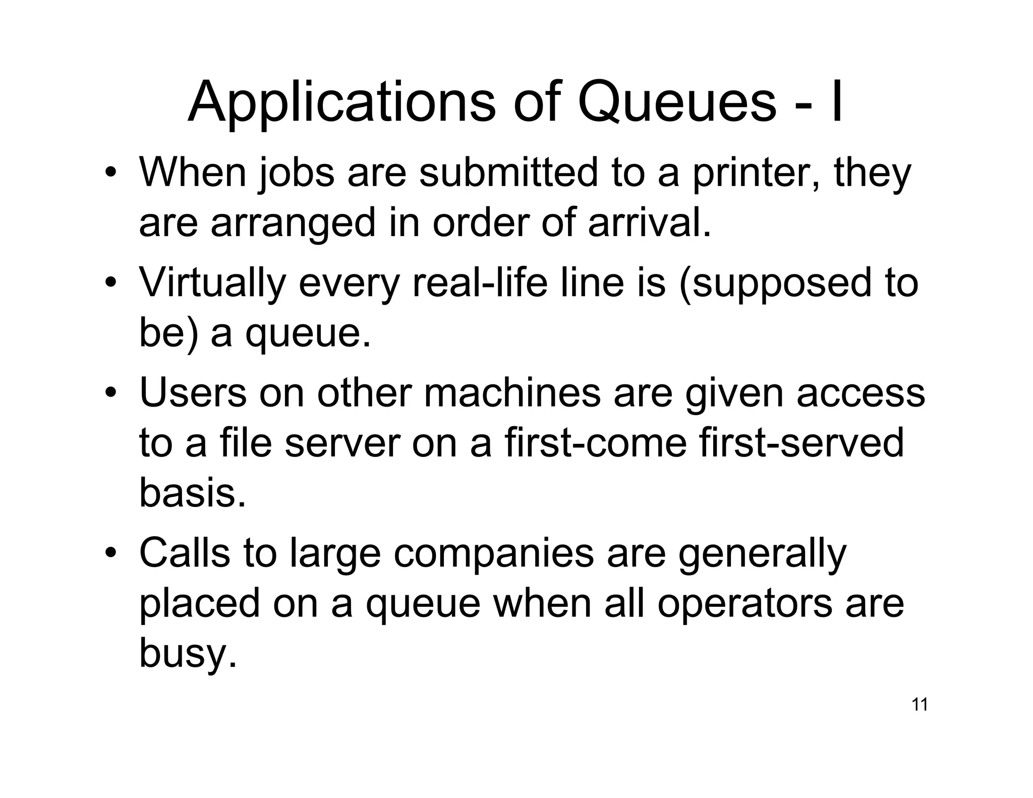 Applications of Queues - I
11
• When jobs are submitted to a printer, they
are arranged in order of arrival.
• Virtually every real-life line is (supposed to
be) a queue.
• Users on other machines are given access
to a file server on a first-come first-served
basis.
• Calls to large companies are generally
placed on a queue when all operators are
busy.
 