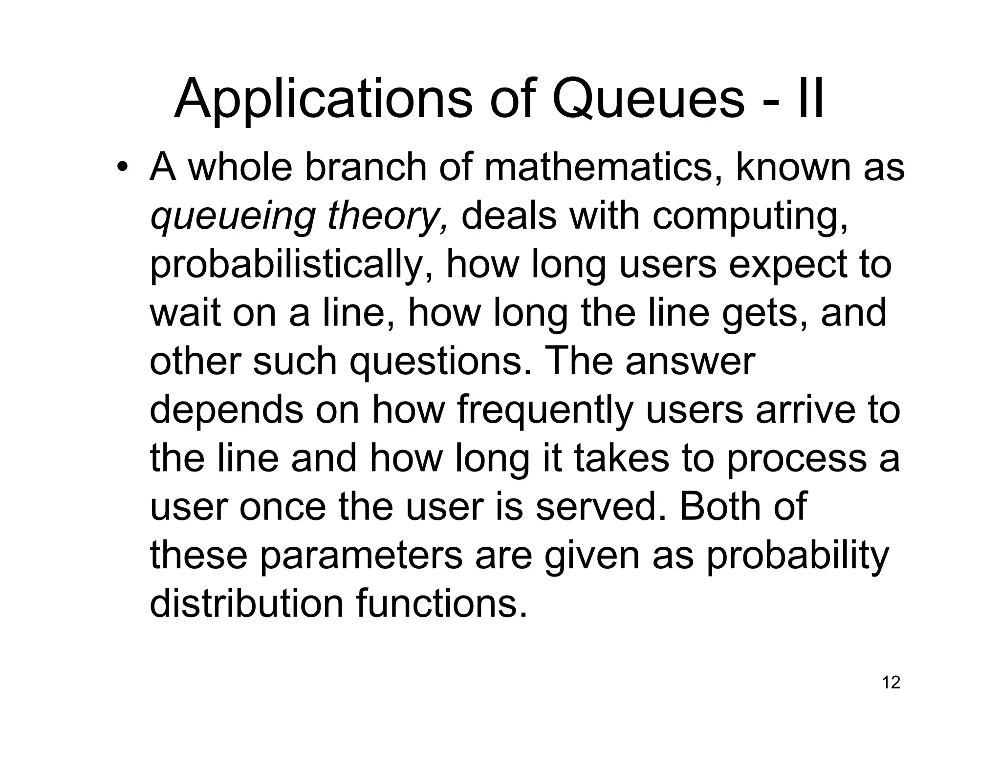 12
Applications of Queues - II
• A whole branch of mathematics, known as
queueing theory, deals with computing,
probabilistically, how long users expect to
wait on a line, how long the line gets, and
other such questions. The answer
depends on how frequently users arrive to
the line and how long it takes to process a
user once the user is served. Both of
these parameters are given as probability
distribution functions.
 