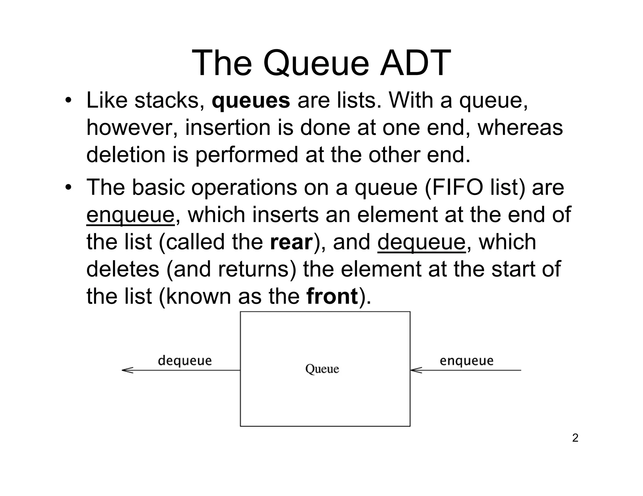 The Queue ADT
• Like stacks, queues are lists. With a queue,
however, insertion is done at one end, whereas
deletion is performed at the other end.
• The basic operations on a queue (FIFO list) are
enqueue, which inserts an element at the end of
the list (called the rear), and dequeue, which
deletes (and returns) the element at the start of
the list (known as the front).
2
 