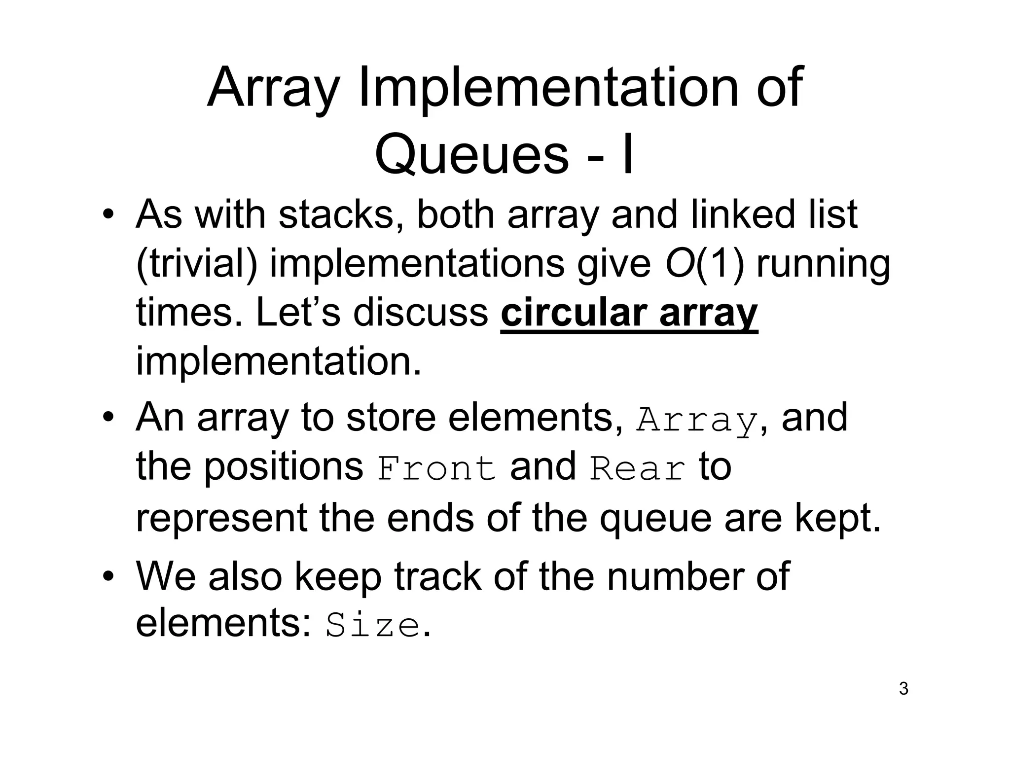 Array Implementation of
Queues - I
• As with stacks, both array and linked list
(trivial) implementations give O(1) running
times. Let’s discuss circular array
implementation.
• An array to store elements, Array, and
the positions Front and Rear to
represent the ends of the queue are kept.
• We also keep track of the number of
elements: Size.
3
 