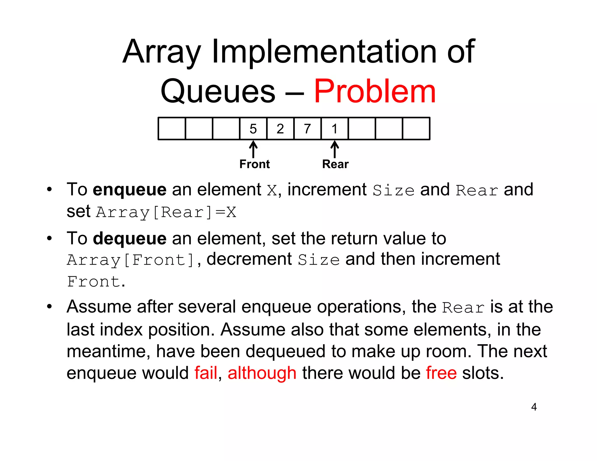 4
Array Implementation of
Queues – Problem
5 2 7 1
Front Rear
• To enqueue an element X, increment Size and Rear and
set Array[Rear]=X
• To dequeue an element, set the return value to
Array[Front], decrement Size and then increment
Front.
• Assume after several enqueue operations, the Rear is at the
last index position. Assume also that some elements, in the
meantime, have been dequeued to make up room. The next
enqueue would fail, although there would be free slots.
 