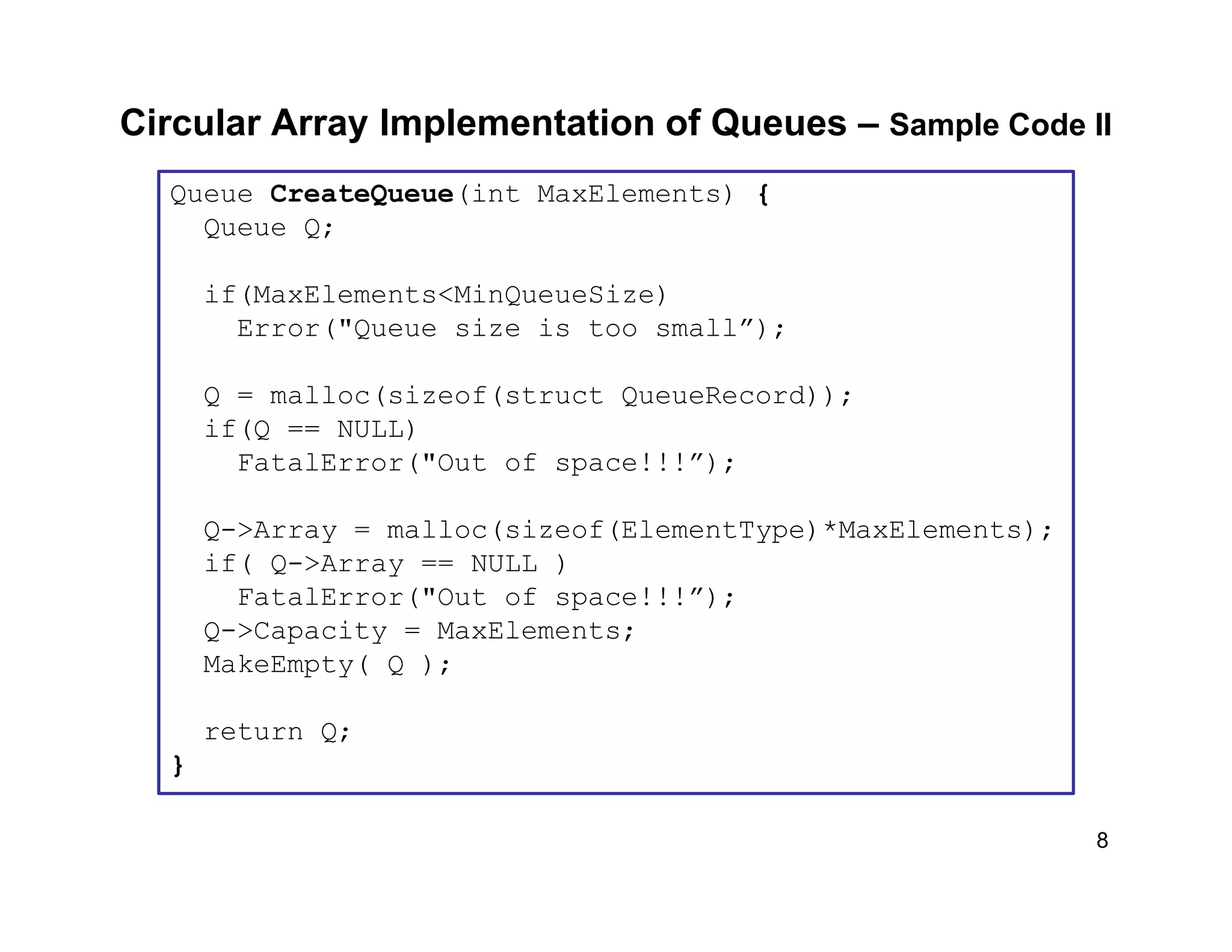 8
Circular Array Implementation of Queues – Sample Code II
Queue CreateQueue(int MaxElements) {
Queue Q;
if(MaxElements<MinQueueSize)
Error("Queue size is too small”);
Q = malloc(sizeof(struct QueueRecord));
if(Q == NULL)
FatalError("Out of space!!!”);
Q->Array = malloc(sizeof(ElementType)*MaxElements);
if( Q->Array == NULL )
FatalError("Out of space!!!”);
Q->Capacity = MaxElements;
MakeEmpty( Q );
return Q;
}
 