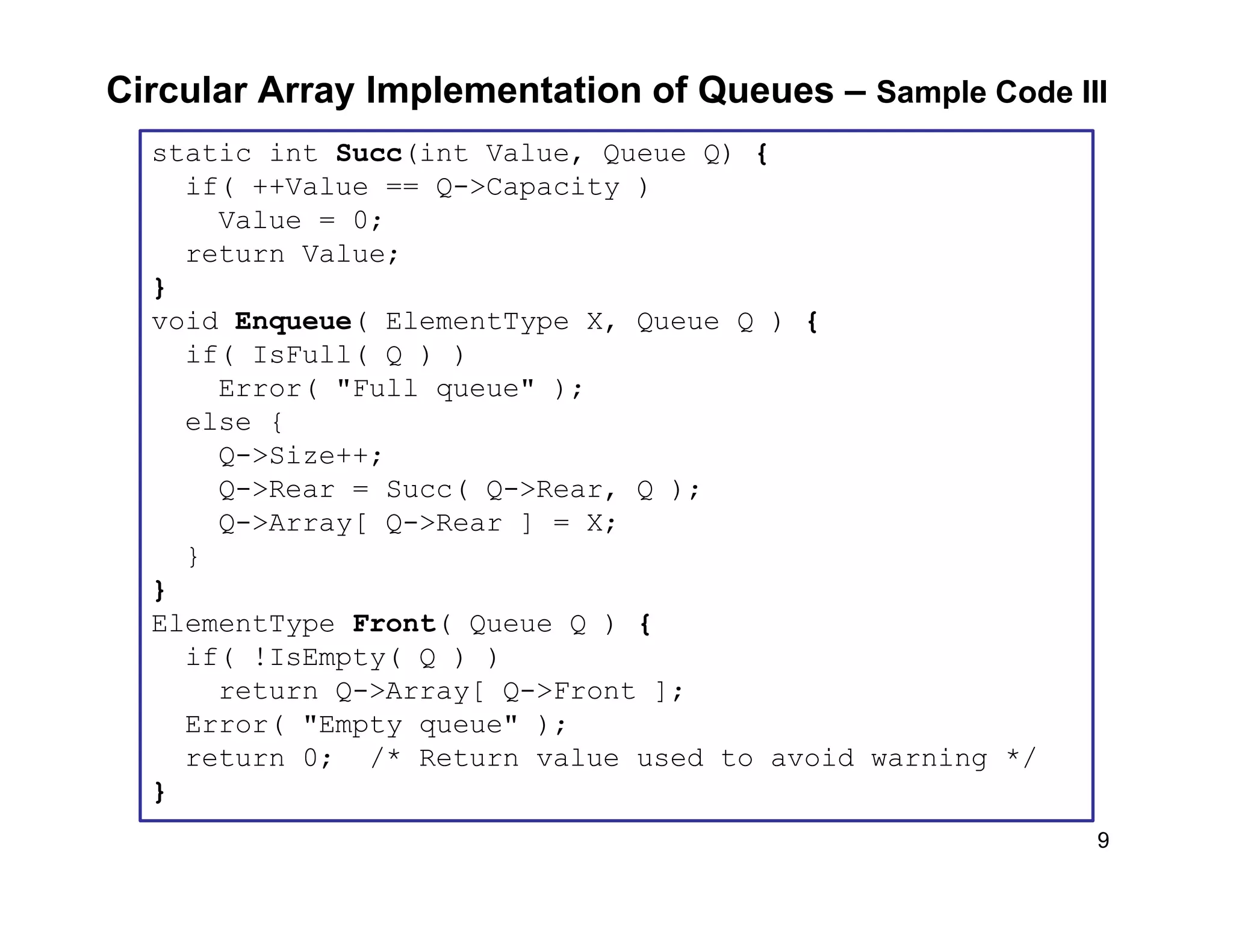 9
Circular Array Implementation of Queues – Sample Code III
static int Succ(int Value, Queue Q) {
if( ++Value == Q->Capacity )
Value = 0;
return Value;
}
void Enqueue( ElementType X, Queue Q ) {
if( IsFull( Q ) )
Error( "Full queue" );
else {
Q->Size++;
Q->Rear = Succ( Q->Rear, Q );
Q->Array[ Q->Rear ] = X;
}
}
ElementType Front( Queue Q ) {
if( !IsEmpty( Q ) )
return Q->Array[ Q->Front ];
Error( "Empty queue" );
return 0; /* Return value used to avoid warning */
}
 