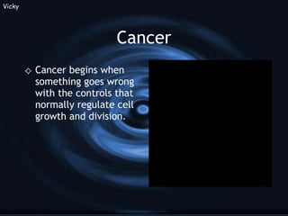 Cancer Cancer begins when something goes wrong with the controls that normally regulate cell growth and division. Vicky