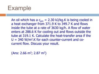 Example
An oil which has a cpm = 2.30 kJ/kg.K is being cooled in
a heat exchanger from 371.9 K to 349.7 K and flows
inside the tube at a rate of 3630 kg/h. A flow of water
enters at 288.6 K for cooling out and flows outside the
tube at 319.1 K. Calculate the heat-transfer area if the
U = 340 W/m2.K for each counter-current and co-
current flow. Discuss your result.
(Ans: 2.66 m2; 2.87 m2)
 