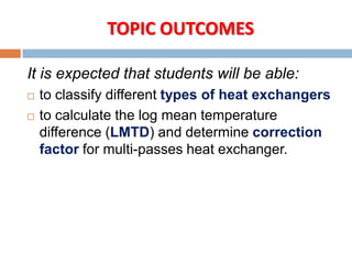 It is expected that students will be able:
 to classify different types of heat exchangers
 to calculate the log mean temperature
difference (LMTD) and determine correction
factor for multi-passes heat exchanger.
TOPIC OUTCOMES
 