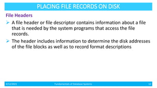 PLACING FILE RECORDS ON DISK
File Headers
 A file header or file descriptor contains information about a file
that is needed by the system programs that access the file
records.
 The header includes information to determine the disk addresses
of the file blocks as well as to record format descriptions
4/12/2021 Fundamentals of Database Systems 12
 