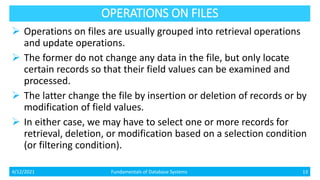 OPERATIONS ON FILES
 Operations on files are usually grouped into retrieval operations
and update operations.
 The former do not change any data in the file, but only locate
certain records so that their field values can be examined and
processed.
 The latter change the file by insertion or deletion of records or by
modification of field values.
 In either case, we may have to select one or more records for
retrieval, deletion, or modification based on a selection condition
(or filtering condition).
4/12/2021 Fundamentals of Database Systems 13
 