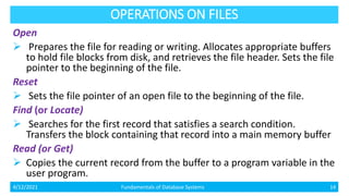 OPERATIONS ON FILES
Open
 Prepares the file for reading or writing. Allocates appropriate buffers
to hold file blocks from disk, and retrieves the file header. Sets the file
pointer to the beginning of the file.
Reset
 Sets the file pointer of an open file to the beginning of the file.
Find (or Locate)
 Searches for the first record that satisfies a search condition.
Transfers the block containing that record into a main memory buffer
Read (or Get)
 Copies the current record from the buffer to a program variable in the
user program.
4/12/2021 Fundamentals of Database Systems 14
 