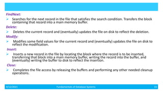 FindNext:
 Searches for the next record in the file that satisfies the search condition. Transfers the block
containing that record into a main memory buffer.
Delete:
 Deletes the current record and (eventually) updates the file on disk to reflect the deletion.
Modify:
 Modifies some field values for the current record and (eventually) updates the file on disk to
reflect the modification.
Insert:
 Inserts a new record in the file by locating the block where the record is to be inserted,
transferring that block into a main memory buffer, writing the record into the buffer, and
(eventually) writing the buffer to disk to reflect the insertion.
Close:
 Completes the file access by releasing the buffers and performing any other needed cleanup
operations.
4/12/2021 Fundamentals of Database Systems 15
 