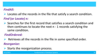 FindAll:
 Locates all the records in the file that satisfy a search condition.
Find (or Locate) n:
 Searches for the first record that satisfies a search condition and
then continues to locate the next n - 1 records satisfying the
same condition.
FindOrdered:
 Retrieves all the records in the file in some specified order.
Reorganize:
 Starts the reorganization process.
4/12/2021 Fundamentals of Database Systems 16
 