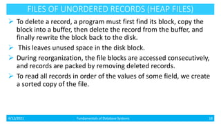FILES OF UNORDERED RECORDS (HEAP FILES)
 To delete a record, a program must first find its block, copy the
block into a buffer, then delete the record from the buffer, and
finally rewrite the block back to the disk.
 This leaves unused space in the disk block.
 During reorganization, the file blocks are accessed consecutively,
and records are packed by removing deleted records.
 To read all records in order of the values of some field, we create
a sorted copy of the file.
4/12/2021 Fundamentals of Database Systems 18
 