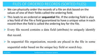 FILES OF ORDERED RECORDS (SORTED FILES)
 We can physically order the records of a file on disk based on the
values of one of their fields-called the ordering field.
 This leads to an ordered or sequential file. If the ordering field is also
a key field of the file-a field guaranteed to have a unique value in each
record-then the field is called the ordering key for the file.
 Every file record contains a data field (attribute) to uniquely identify
that record.
 In sequential file organization, records are placed in the file in some
sequential order based on the unique key field or search key.
4/12/2021 Fundamentals of Database Systems 19
 