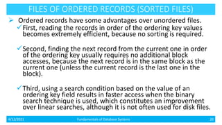 FILES OF ORDERED RECORDS (SORTED FILES)
 Ordered records have some advantages over unordered files.
First, reading the records in order of the ordering key values
becomes extremely efficient, because no sorting is required.
Second, finding the next record from the current one in order
of the ordering key usually requires no additional block
accesses, because the next record is in the same block as the
current one (unless the current record is the last one in the
block).
Third, using a search condition based on the value of an
ordering key field results in faster access when the binary
search technique is used, which constitutes an improvement
over linear searches, although it is not often used for disk files.
4/12/2021 Fundamentals of Database Systems 20
 