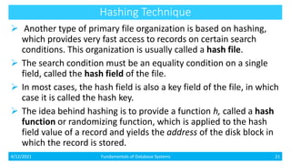 Hashing Technique
 Another type of primary file organization is based on hashing,
which provides very fast access to records on certain search
conditions. This organization is usually called a hash file.
 The search condition must be an equality condition on a single
field, called the hash field of the file.
 In most cases, the hash field is also a key field of the file, in which
case it is called the hash key.
 The idea behind hashing is to provide a function h, called a hash
function or randomizing function, which is applied to the hash
field value of a record and yields the address of the disk block in
which the record is stored.
4/12/2021 Fundamentals of Database Systems 21
 