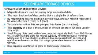 SECONDARY STORAGE DEVICES
Hardware Description of Disk Devices
 Magnetic disks are used for storing large amounts of data.
 The most basic unit of data on the disk is a single bit of information.
 By magnetizing an area on disk in certain ways, one can make it represent a
bit value of either 0 (zero) or 1 (one).
 To code information, bits are grouped into bytes (or characters).
 The capacity of a disk is the number of bytes it can store, which is usually
very large.
 Small floppy disks used with microcomputers typically hold from 400 Kbytes
to 1.5 Mbytes; hard disks for micros typically hold from several hundred
Mbytes up to a few Gbytes; and large disk packs used with servers and
mainframes have capacities that range up to a few tens or hundreds of
Gbytes.
 Disk capacities continue to grow as technology improves.
4/12/2021 Fundamentals of Database Systems 3
 