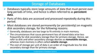 Storage of Databases
 Databases typically store large amounts of data that must persist over
long periods of time, and hence is often referred to as persistent
data.
 Parts of this data are accessed and processed repeatedly during this
period.
 Most databases are stored permanently (or persistently) on magnetic
disk secondary storage, for the following reasons:
 Generally, databases are too large to fit entirely in main memory.
 The circumstances that cause permanent loss of stored data arise less
frequently for disk secondary storage than for primary storage. Hence, we
refer to disk and other secondary storage devices as nonvolatile storage,
whereas main memory is often called volatile storage.
 The cost of storage per unit of data is an order of magnitude less for disk
secondary storage than for primary storage.
4/12/2021 Fundamentals of Database Systems 4
 