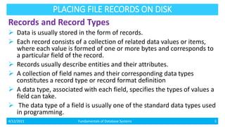 PLACING FILE RECORDS ON DISK
Records and Record Types
 Data is usually stored in the form of records.
 Each record consists of a collection of related data values or items,
where each value is formed of one or more bytes and corresponds to
a particular field of the record.
 Records usually describe entities and their attributes.
 A collection of field names and their corresponding data types
constitutes a record type or record format definition
 A data type, associated with each field, specifies the types of values a
field can take.
 The data type of a field is usually one of the standard data types used
in programming.
4/12/2021 Fundamentals of Database Systems 5
 