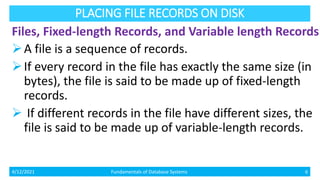PLACING FILE RECORDS ON DISK
Files, Fixed-length Records, and Variable length Records
A file is a sequence of records.
If every record in the file has exactly the same size (in
bytes), the file is said to be made up of fixed-length
records.
 If different records in the file have different sizes, the
file is said to be made up of variable-length records.
4/12/2021 Fundamentals of Database Systems 6
 