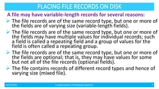PLACING FILE RECORDS ON DISK
A file may have variable-length records for several reasons:
 The file records are of the same record type, but one or more of
the fields are of varying size (variable-length fields).
 The file records are of the same record type, but one or more of
the fields may have multiple values for individual records; such
a field is called a repeating field and a group of values for the
field is often called a repeating group.
 The file records are of the same record type, but one or more of
the fields are optional; that is, they may have values for some
but not all of the file records (optional fields).
 The file contains records of different record types and hence of
varying size (mixed file).
4/12/2021 Fundamentals of Database Systems 7
 
