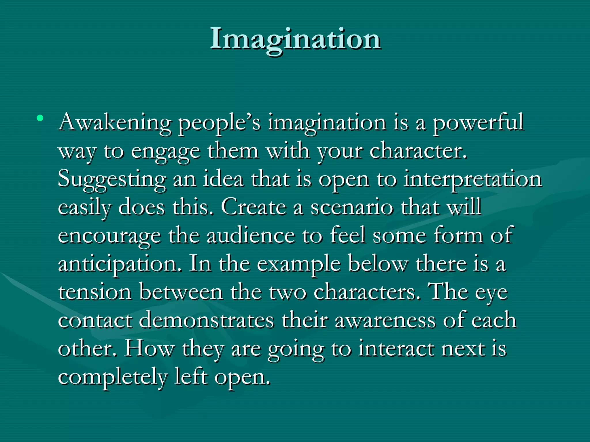 Imagination Awakening people’s imagination is a powerful way to engage them with your character. Suggesting an idea that is open to interpretation easily does this. Create a scenario that will encourage the audience to feel some form of anticipation. In the example below there is a tension between the two characters. The eye contact demonstrates their awareness of each other. How they are going to interact next is completely left open. 