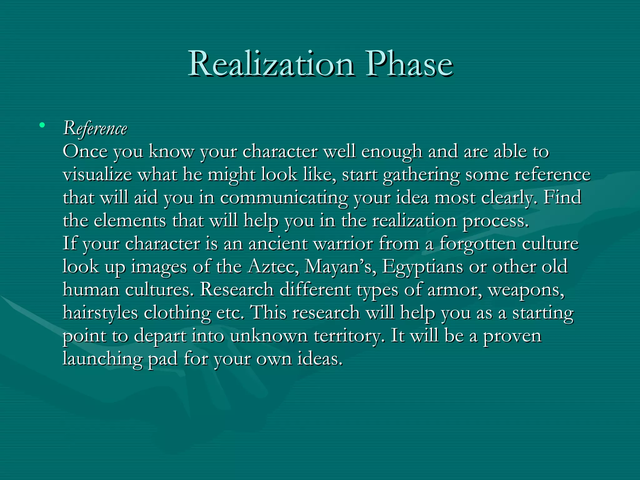 Realization Phase Reference Once you know your character well enough and are able to visualize what he might look like, start gathering some reference that will aid you in communicating your idea most clearly. Find the elements that will help you in the realization process. If your character is an ancient warrior from a forgotten culture look up images of the Aztec, Mayan’s, Egyptians or other old human cultures. Research different types of armor, weapons, hairstyles clothing etc. This research will help you as a starting point to depart into unknown territory. It will be a proven launching pad for your own ideas. 