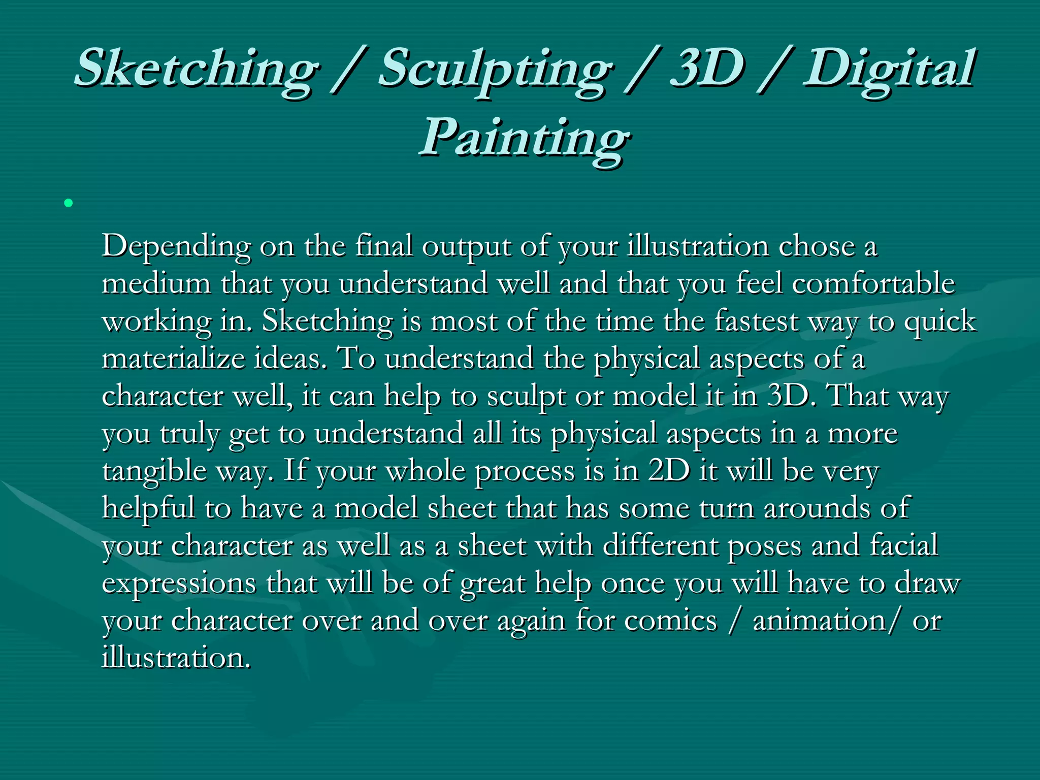Sketching / Sculpting / 3D / Digital Painting Depending on the final output of your illustration chose a medium that you understand well and that you feel comfortable working in. Sketching is most of the time the fastest way to quick materialize ideas. To understand the physical aspects of a character well, it can help to sculpt or model it in 3D. That way you truly get to understand all its physical aspects in a more tangible way. If your whole process is in 2D it will be very helpful to have a model sheet that has some turn arounds of your character as well as a sheet with different poses and facial expressions that will be of great help once you will have to draw your character over and over again for comics / animation/ or illustration. 