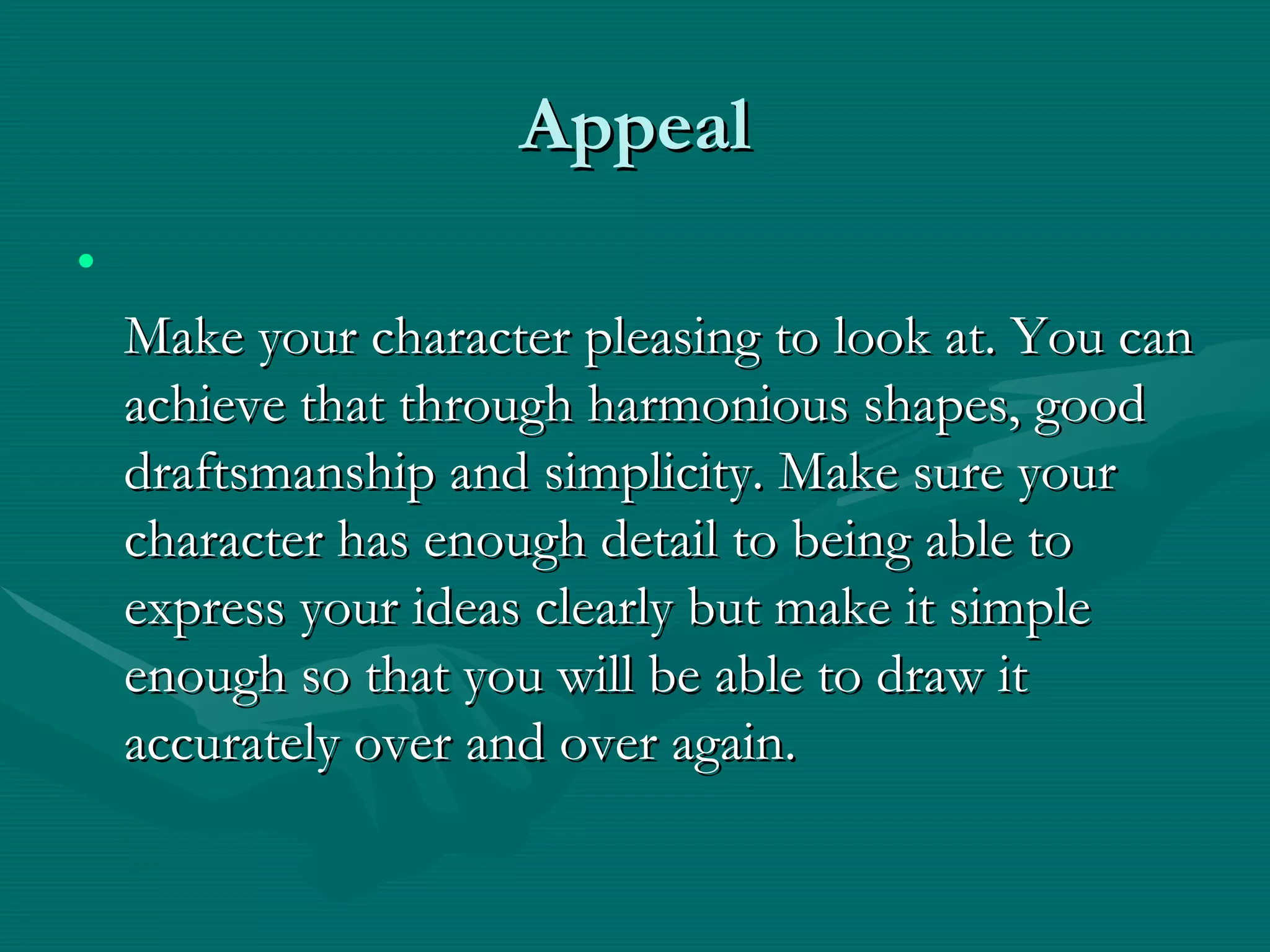 Appeal Make your character pleasing to look at. You can achieve that through harmonious shapes, good draftsmanship and simplicity. Make sure your character has enough detail to being able to express your ideas clearly but make it simple enough so that you will be able to draw it accurately over and over again. 