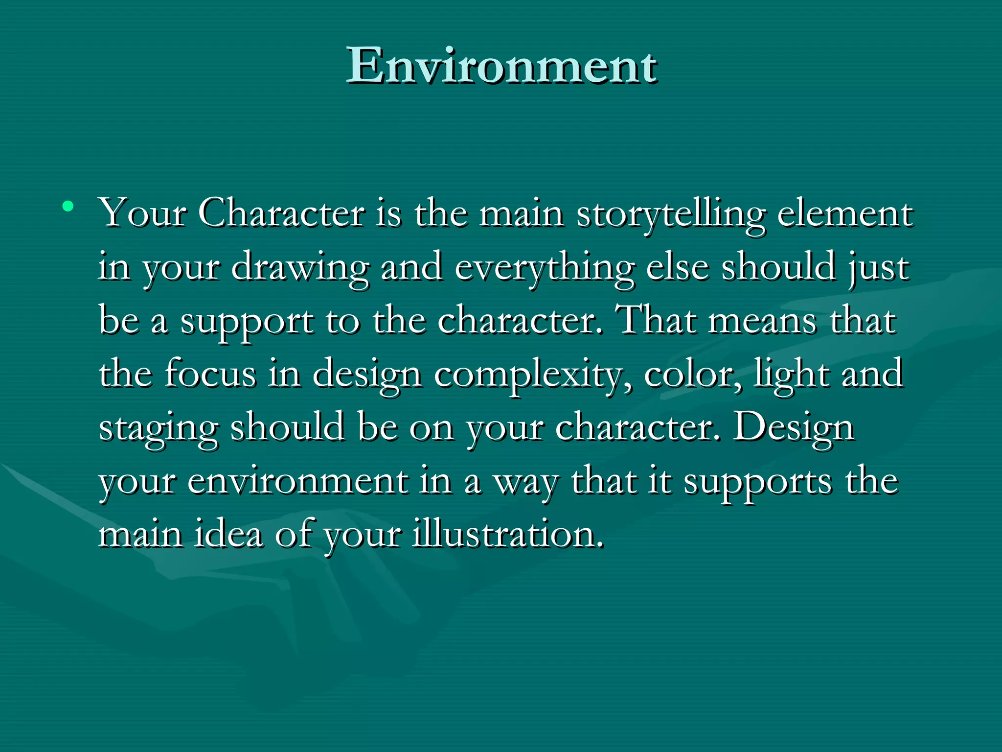 Environment Your Character is the main storytelling element in your drawing and everything else should just be a support to the character. That means that the focus in design complexity, color, light and staging should be on your character. Design your environment in a way that it supports the main idea of your illustration. 