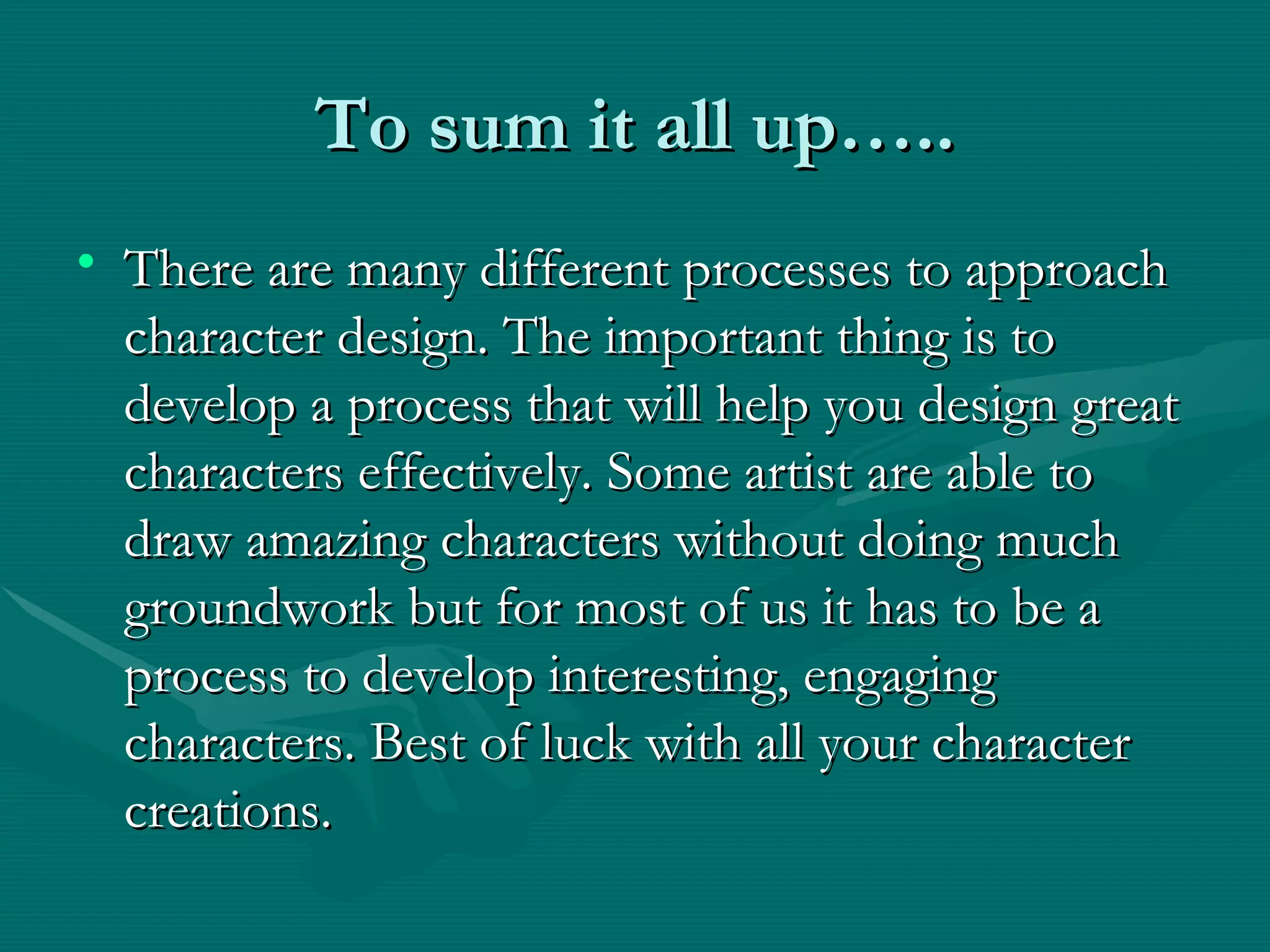 To sum it all up….. There are many different processes to approach character design. The important thing is to develop a process that will help you design great characters effectively. Some artist are able to draw amazing characters without doing much groundwork but for most of us it has to be a process to develop interesting, engaging characters. Best of luck with all your character creations. 