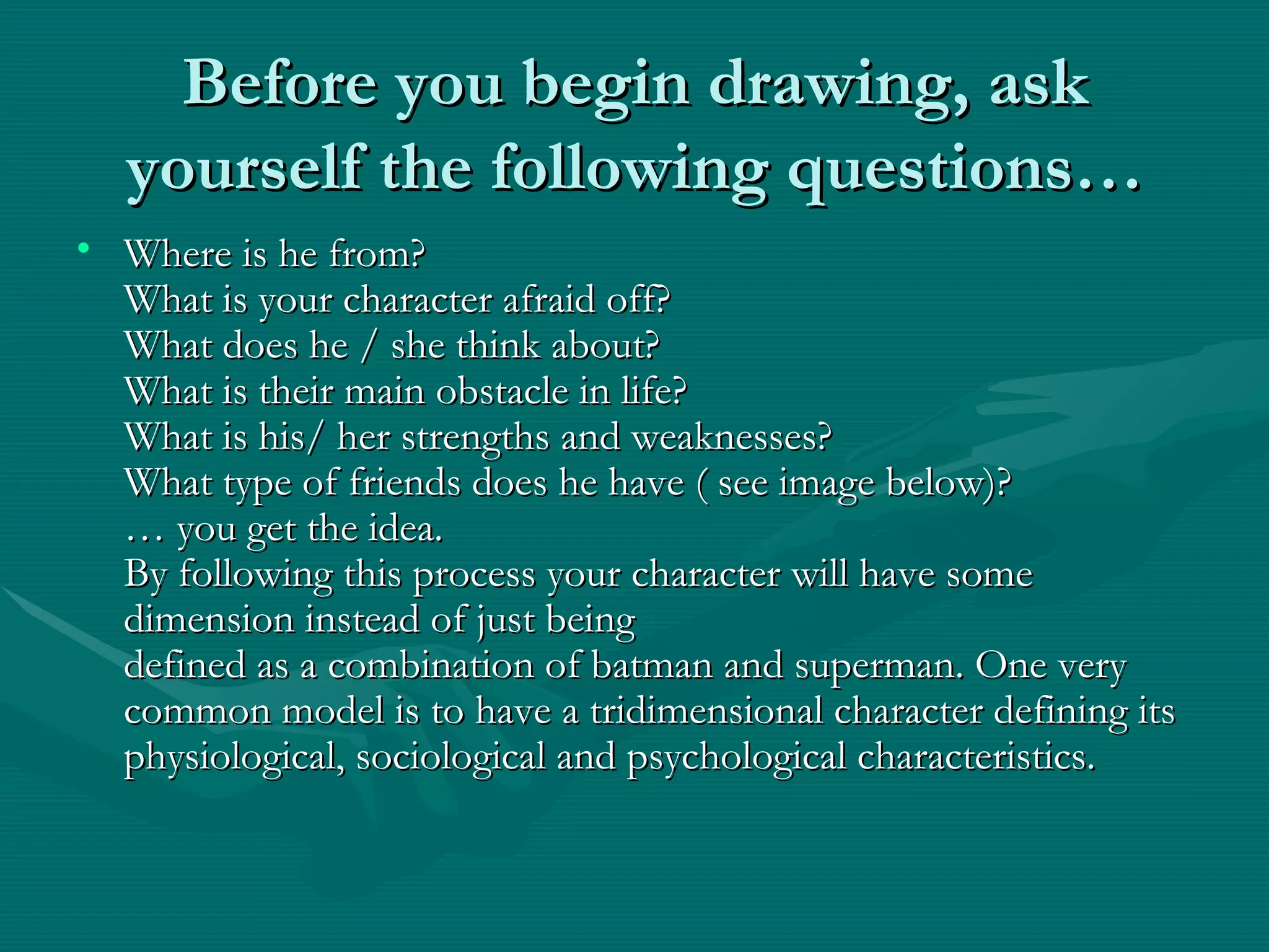 Before you begin drawing, ask yourself the following questions… Where is he from? What is your character afraid off? What does he / she think about? What is their main obstacle in life? What is his/ her strengths and weaknesses? What type of friends does he have ( see image below)? … you get the idea. By following this process your character will have some dimension instead of just being defined as a combination of batman and superman. One very common model is to have a tridimensional character defining its physiological, sociological and psychological characteristics.  