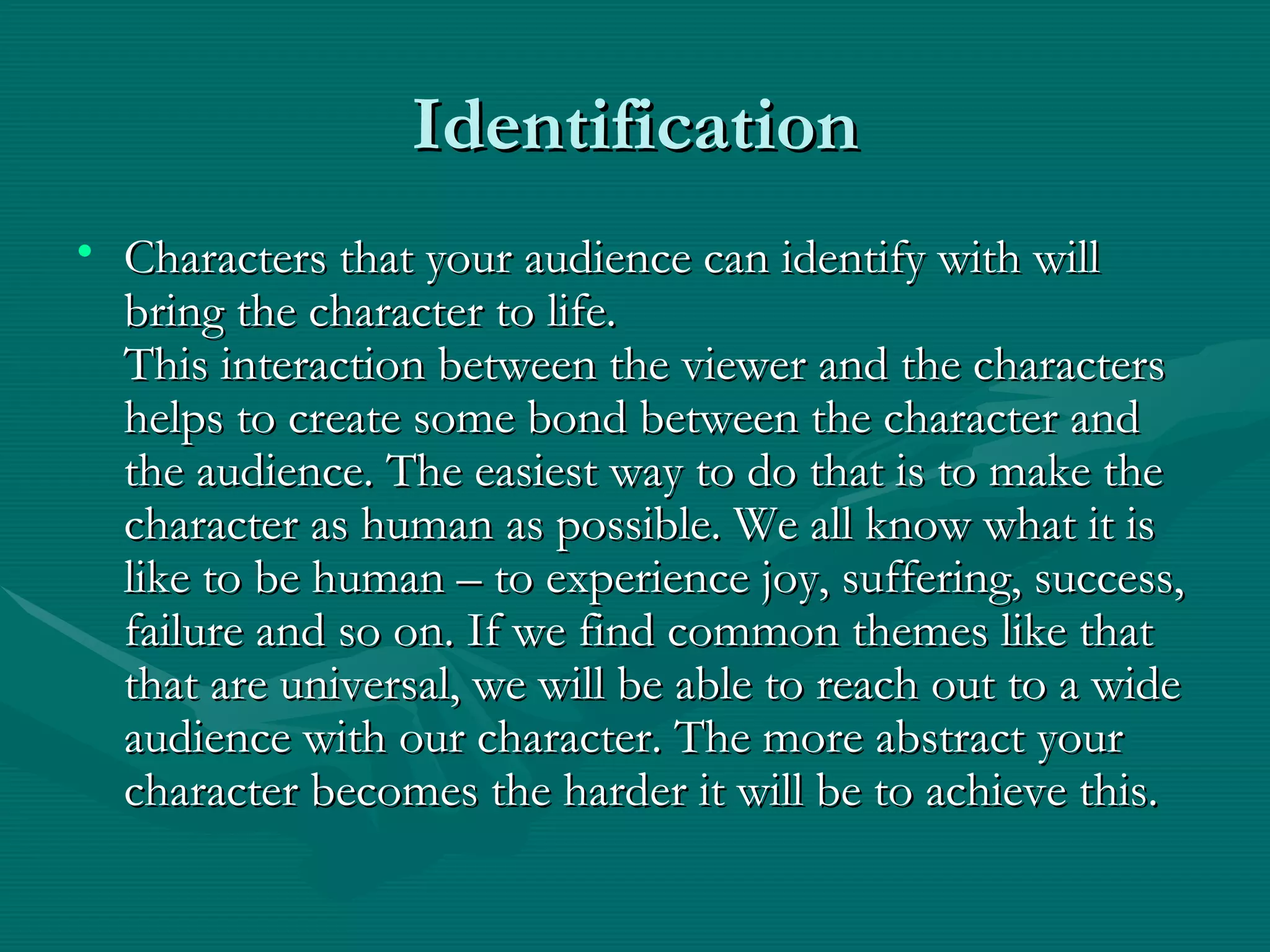 Identification Characters that your audience can identify with will bring the character to life. This interaction between the viewer and the characters helps to create some bond between the character and the audience. The easiest way to do that is to make the character as human as possible. We all know what it is like to be human – to experience joy, suffering, success, failure and so on. If we find common themes like that that are universal, we will be able to reach out to a wide audience with our character. The more abstract your character becomes the harder it will be to achieve this. 