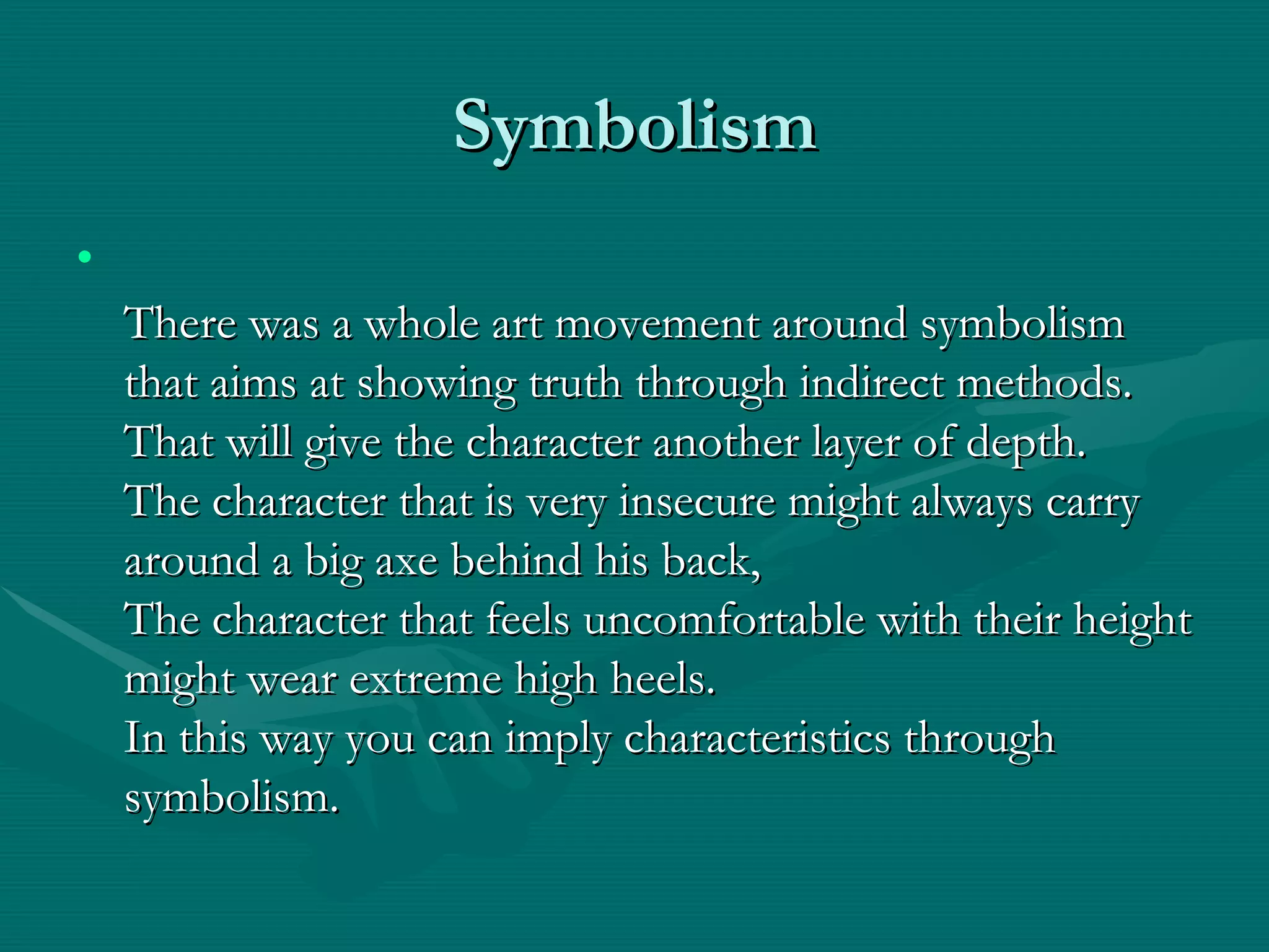 Symbolism There was a whole art movement around symbolism that aims at showing truth through indirect methods. That will give the character another layer of depth. The character that is very insecure might always carry around a big axe behind his back, The character that feels uncomfortable with their height might wear extreme high heels. In this way you can imply characteristics through symbolism. 