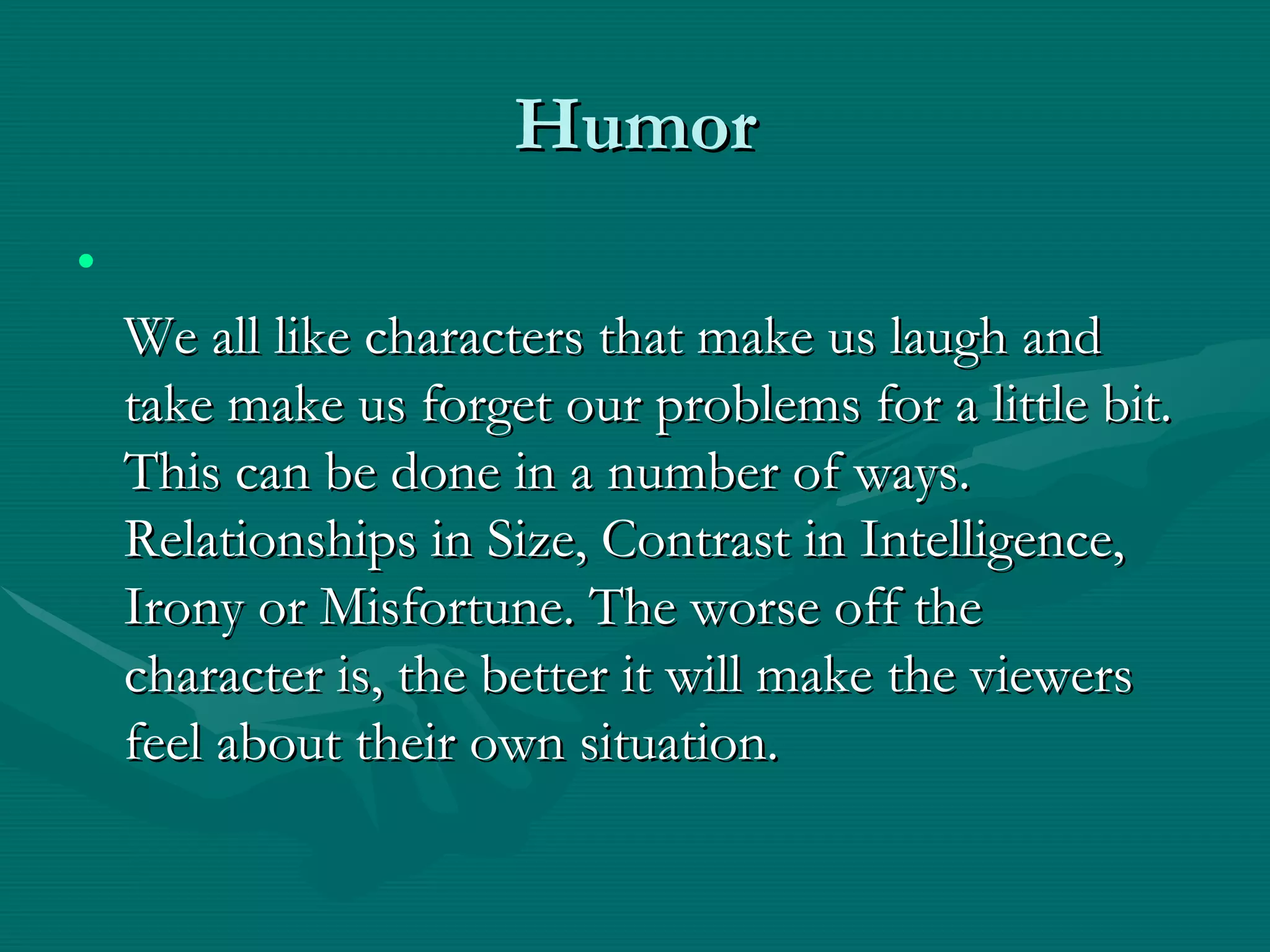 Humor We all like characters that make us laugh and take make us forget our problems for a little bit. This can be done in a number of ways. Relationships in Size, Contrast in Intelligence, Irony or Misfortune. The worse off the character is, the better it will make the viewers feel about their own situation. 