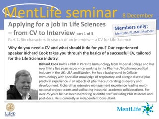 Applying for a job in Life Sciences
– from CV to Interview part 1 of 3
Part 1. Six characters in search of an interview – a CV for Life Science
Why do you need a CV and what should it do for you? Our experienced
speaker Richard Cook takes you through the basics of a successful CV, tailored
for the Life Science indutry.
Richard Cook holds a PhD in Parasite Immunology from Imperial College and has
over thirty five years experience working in the Pharma-/Biopharmaceutical
Industry in the UK, USA and Sweden. He has a background in Cellular
Immunology with specialist knowledge of respiratory and allergic disease plus
practical experience in all aspects of pharmaceutical drug discovery and
development. Richard has extensive management experience leading multi-
national project teams and facilitating industrial-academic collaborations. For
over 25 years he has been mentoring scientific staff including PhD students and
post-docs. He is currently an independent Consultant.
MentLife seminar 8 December
 